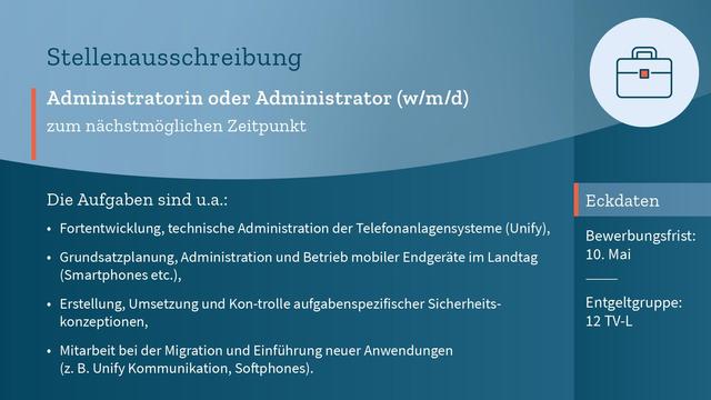 Auf blauem Hintergrund der Text: "Administratorin oder Administrator (m/w/d) zum nächstmöglichen Zeitpunkt. Die Aufgaben sind unter anderem: Fortentwicklung und technische Administration der Telefonanlagensysteme (Unify), Grundsatzplanung, Administration und Betrieb mobiler Endgeräte im Landtag (Smartphones etc.), Erstellung, Umsetzung und Kontrolle aufgabenspezifischer Sicherheitskonzeptionen, Mitarbeit bei der Migration und Einführung neuer Anwendungen (z. B. Unify Kommunikation, Softphones). Entgeltgruppe: 12 TV-L. Bewerbungsfrist: 10. Mai."