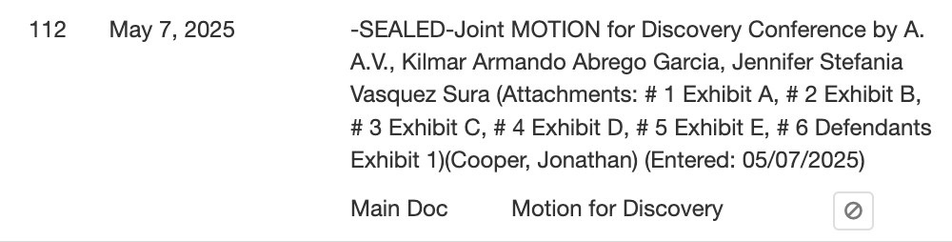 May 7, 2025  -SEALED-Joint MOTION for Discovery Conference by A. A.V., Kilmar Armando Abrego Garcia, Jennifer Stefania Vasquez Sura (Attachments: # 1 Exhibit A, # 2 Exhibit B, # 3 Exhibit C, # 4 Exhibit D, # 5 Exhibit E, # 6 Defendants Exhibit 1)(Cooper, Jonathan) (Entered: 05/07/2025)