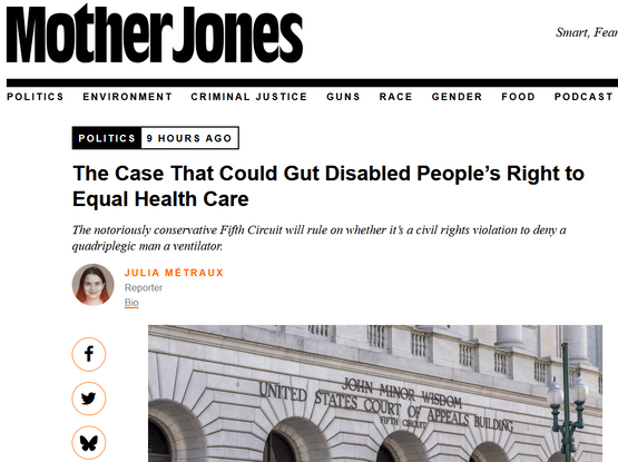 Mother Jones
The Case That Could Gut Disabled People’s Right to Equal Health Care

The notoriously conservative Fifth Circuit will rule on whether it’s a civil rights violation to deny a quadriplegic man a ventilator.
Julia Métraux, Reporter, 5/7/25

Photo of the Fifth Circuit Court of Appeals building in New Orleans, Louisiana.Rex Wholster/Getty

"In 2017, Michael Hickson, a 46-year-old disabled Black man in Austin, Texas, developed brain damage and became quadriplegic following a heart attack; in 2020, a court placed Hickson in the guardianship of an outside firm that took charge of his medical decisions.

The firm placed Hickson in a nursing home, where, in May 2020, he contracted Covid. Brought to an Austin-area hospital, Hickson was denied services including mechanical ventilation to help him breathe. At the time, early in the pandemic, 25 states maintained policies around triage procedures that seemingly deprioritized care for disabled people...

Instead, [of good care] Hickson was moved to hospice, where he died on June 11 that year. Hickson’s wife, who wasn’t notified for some 12 hours, alleged in a YouTube video after his death that the court “decided to place temporary guardianship with a company...that had no prior dealings with someone of this complexity.”

“They made decisions about the quality of his life, or whether he should even live, based on significant ableism that devalued his life,” says Robyn Powell, a professor of health and disability law ..."