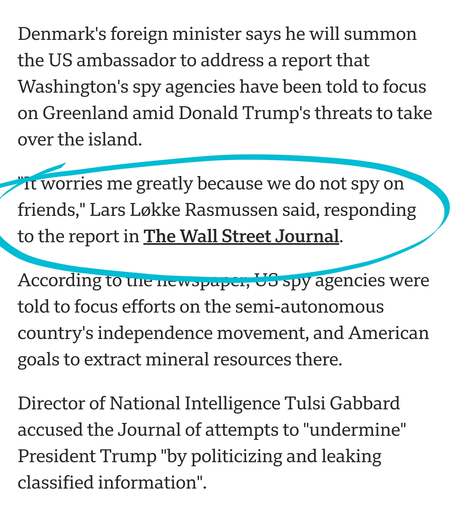 Denmark's foreign minister says he will summon the US ambassador to address a report that Washington's spy agencies have been told to focus on Greenland amid Donald Trump's threats to take over the island.

"It worries me greatly because we do not spy on friends," Lars Løkke Rasmussen said, responding to the report in The Wall Street Journal.

According to the newspaper, US spy agencies were told to focus efforts on the semi-autonomous country's independence movement, and American goals to extract mineral resources there.

Director of National Intelligence Tulsi Gabbard accused the Journal of attempts to "undermine" President Trump "by politicizing and leaking classified information".