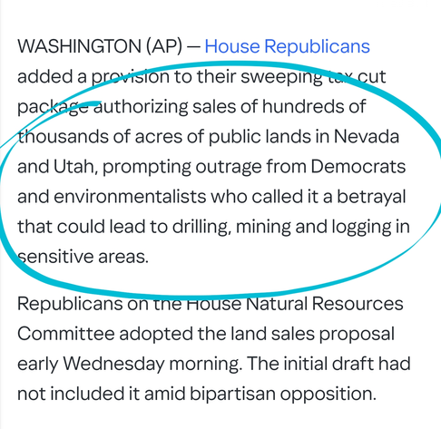 WASHINGTON (AP) — House Republicans added a provision to their sweeping tax cut package authorizing sales of hundreds of thousands of acres of public lands in Nevada and Utah, prompting outrage from Democrats and environmentalists who called it a betrayal that could lead to drilling, mining and logging in sensitive areas.

Republicans on the House Natural Resources Committee adopted the land sales proposal early Wednesday morning. The initial draft had not included it amid bipartisan opposition.