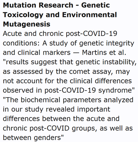 Mutation Research - Genetic Toxicology and Environmental Mutagenesis
Acute and chronic post-COVID-19 conditions: A study of genetic integrity and clinical markers — Martins et al.
"results suggest that genetic instability, as assessed by the comet assay, may not account for the clinical differences observed in post-COVID-19 syndrome" "The biochemical parameters analyzed in our study revealed important differences between the acute and chronic post-COVID groups, as well as between genders"