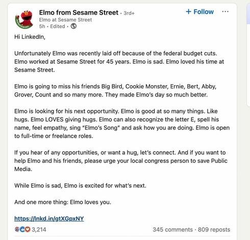 Elmo from Sesame Street
Elmo at Sesame Street 

Hi LinkedIn, 

Unfortunately Elmo was recently laid off because of the federal budget cuts. Elmo worked at Sesame Street for 45 years. EImo is sad. Elmo loved his time at Sesame Street. 

Elmo is going to miss his friends Big Bird, Cookie Monster, Ernie, Bert, Abby, Grover, Count and so many more. They made EImo’s day so much better. 

Elmo is looking for his next opportunity. Elmo is good at so many things. Like hugs. EImo LOVES giving hugs. EImo can also recognize the letter E, spell his name, feel empathy, sing “EImo’s Song” and ask how you are doing. Elmo is open to full-time or freelance roles. 

If you hear of any opportunities, or want a hug, let's connect. And if you want to help Elmo and his friends, please urge your local congress person to save Public Media. 

While Elmo is sad, EImo is excited for what's next. And one more thing: EImo loves you.