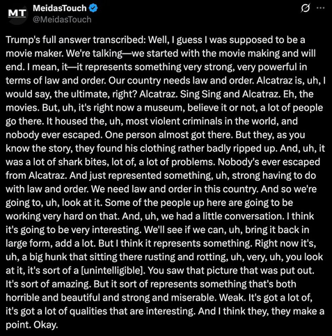 @MeidasTouch
Trump's full answer transcribed: Well, I guess I was supposed to be a
movie maker. We're talking—we started with the movie making and will
end. I mean, it—it represents something very strong, very powerful in
terms of law and order. Our country needs law and order. Alcatraz is, uh, I
would say, the ultimate, right? Alcatraz. Sing Sing and Alcatraz. Eh, the
movies. But, uh, it's right now a museum, believe it or not, a lot of people
go there. It housed the, uh, most violent criminals in the world, and
nobody ever escaped. One person almost got there. But they, as you
know the story, they found his clothing rather badly ripped up. And, uh, it
was a lot of shark bites, lot of, a lot of problems. Nobody's ever escaped
from Alcatraz. And just represented something, uh, strong having to do
with law and order. We need law and order in this country. And so we're
going to, uh, look at it. Some of the people up here are going to be
working very hard on that. And, uh, we had a little conversation. I think
it's going to be very interesting. We'll see if we can, uh, bring it back in
large form, add a lot. But I think it represents something. Right now it's,
uh, a big hunk that sitting there rusting and rotting, uh, very, uh, you look
at it, it's sort of a [unintelligible]. You saw that picture that was put out.
It's sort of amazing. But it sort of represents something that's both
horrible and beautiful and strong and miserable. Weak. It's got a lot of,
it's got a lot [...]