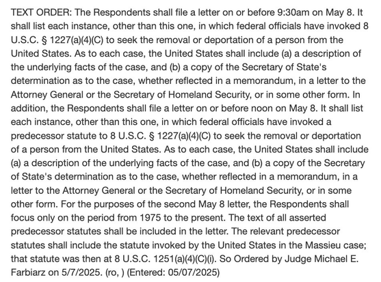 The Respondents shall file a letter on or before 9:30am on May 8. It shall list each instance, other than this one, in which federal officials have invoked 8 U.S.C. § 1227(a)(4)(C) to seek the removal or deportation of a person from the United States. As to each case, the United States shall include (a) a description of the underlying facts of the case, and (b) a copy of the Secretary of State's determination as to the case, whether reflected in a memorandum, in a letter to the Attorney General or the Secretary of Homeland Security, or in some other form. In addition, the Respondents shall file a letter on or before noon on May 8. It shall list each instance, other than this one, in which federal officials have invoked a predecessor statute to 8 U.S.C. § 1227(a)(4)(C) to seek the removal or deportation of a person from the United States. As to each case, the United States shall include (a) a description of the underlying facts of the case, and (b) a copy of the Secretary of State's determination as to the case, whether reflected in a memorandum, in a letter to the Attorney General or the Secretary of Homeland Security, or in some other form. For the purposes of the second May & letter, the Respondents shall focus only on the period from 1975 to the present.…