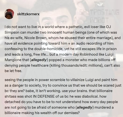 xkittzkornerx

i do not want to live in a world where a pathetic, evil loser like OJ Simpson can murder two innocent human beings (one of which was his ex-wife, Nicole Brown, whom he abused their entire marriage), and have all evidence pointing toward him + an audio recording of him confessing to the double-homicide, yet he still escapes life in prison and leads a long, free life... but a modern day Robinhood like Luigi Mangione that (allegedly) popped a monster who made billions off denying people healthcare (killing thousands/edit: millions), can’t also be let free.

seeing the people in power scramble to villainize Luigi and paint him as a danger to society, try to convince us that we should be scared just bc they are? babe, it isn’t working. use your brains. that billionaire shitass was shot IN DEFENSE of us bc he was diabolical. how detached do you have to be to not understand how every day people are not going to be afraid of someone who (allegedly) murdered a billionaire making his wealth off our demises?