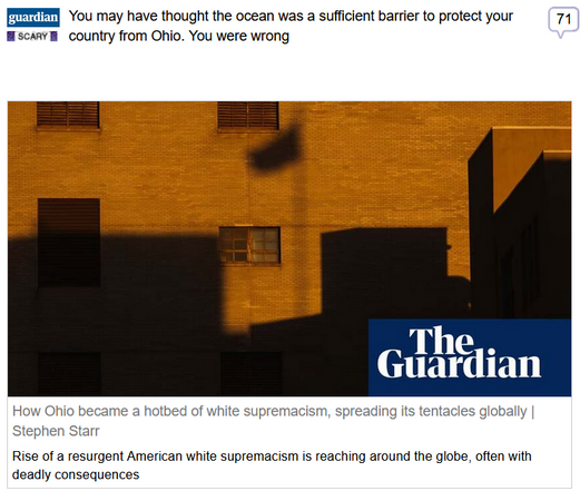 (Guardian) via Fark
 
You may have thought the ocean was a sufficient barrier to protect your country from Ohio. You were wrong
 
How Ohio became a hotbed of white supremacism, spreading its tentacles globally | Stephen Starr

Rise of a resurgent American white supremacism is reaching around the globe, often with deadly consequences
