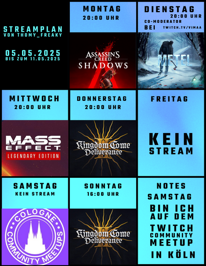Streamplan von Thomy_Freaky für den Zeitraum vom 05.05.2025 bis zum 11.05.2025:

Montag: Ab 20:00 Uhr: Assassin’s Creed Shadows
Dienstag: Ab 20:00 Uhr: Co-Moderator bei twitch.tv/vimaa
Mittwoch: Ab 20:00 Uhr: Mass Effect 2 (Legendary Edition)
Donnerstag: Ab 20:00 Uhr: Kingdom Come Deliverance II
Freitag: Kein Stream
Samstag: Kein Stream (Thomy_Freaky ist auf dem Twitch Cologne Community MeetUp, powered by Twitch in Köln)
Sonntag: Ab 16:00 Uhr: Kingdom Come Deliverance II