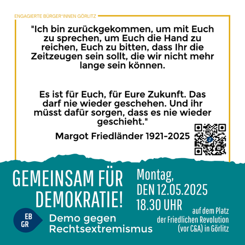 Das Bild zeigt eine Veranstaltungsplakat für eine Demonstration gegen Rechtsextremismus in Görlitz. Oben steht "Engagierte Bürger*innen Görlitz" in einem gelben Rahmen. Der zentrale Teil des Plakats enthält ein Zitat von Margot Friedländer (1921-2025): "Ich bin zurückgekommen, um mit Euch zu sprechen, um Euch die Hand zu reichen, Euch zu bitten, dass Ihr die Zeitzeugen sein sollt, die wir nicht mehr lange sein können. Es ist für Euch, für Eure Zukunft. Das darf nie wieder geschehen. Und ihr müsst dafür sorgen, dass es nie wieder geschieht." Darunter ist ein QR-Code zu sehen.

Unten auf dem Plakat steht in großen weißen Buchstaben "Gemeinsam für Demokratie!" und darunter "Demo gegen Rechtsextremismus". Die Veranstaltung findet am Montag, den 12.05.2025 um 18:30 Uhr auf dem Platz der Friedlichen Revolution (vor C&A) in Görlitz statt. Links unten ist ein blaues Etikett mit "EB GR" zu sehen.