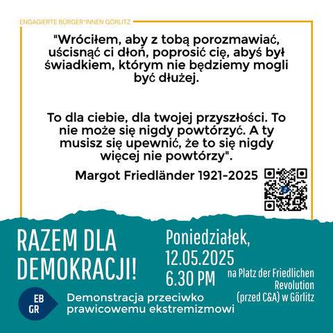 Das Bild zeigt eine Veranstaltungsplakat für eine Demonstration gegen Rechtsextremismus in Görlitz. Oben steht "Engagierte Bürger*innen Görlitz" in einem gelben Rahmen. Der zentrale Teil des Plakats enthält ein Zitat von Margot Friedländer (1921-2025): "Ich bin zurückgekommen, um mit Euch zu sprechen, um Euch die Hand zu reichen, Euch zu bitten, dass Ihr die Zeitzeugen sein sollt, die wir nicht mehr lange sein können. Es ist für Euch, für Eure Zukunft. Das darf nie wieder geschehen. Und ihr müsst dafür sorgen, dass es nie wieder geschieht." Darunter ist ein QR-Code zu sehen.

Unten auf dem Plakat steht in großen weißen Buchstaben "Gemeinsam für Demokratie!" und darunter "Demo gegen Rechtsextremismus". Die Veranstaltung findet am Montag, den 12.05.2025 um 18:30 Uhr auf dem Platz der Friedlichen Revolution (vor C&A) in Görlitz statt. Links unten ist ein blaues Etikett mit "EB GR" zu sehen.