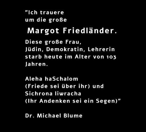 Der offizielle Gedenkpost von Dr. Michael Blume ging auf einen spontanen Mastodon - Post zurück und lautet:

„Ich trauere um die große Margot Friedländer. Diese große Frau, Jüdin, Demokratin, Lehrerin starb heute im Alter von 103 Jahren. Aleha haSchalom (Friede sei mit ihr) & Sichrona liwracha (Ihr Andenken sei ein Segen)“