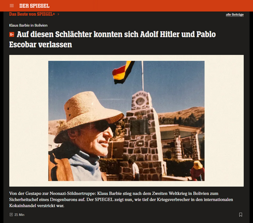 Screenshot 11.05.2025
Klaus Barbie am Titicaca-See: Unauffälliger, kleiner Mann mit schütterem Haar Foto: [M] DER SPIEGEL; Foto: Gerd Heidemann Collection / Hoover Institution Library & Archives / Stanford University
Klaus Barbie in Bolivien
Auf diesen Schlächter konnten sich Adolf Hitler und Pablo Escobar verlassen
Von der Gestapo zur Neonazi-Söldnertruppe: Klaus Barbie stieg nach dem Zweiten Weltkrieg in Bolivien zum Sicherheitschef eines Drogenbarons auf. Der SPIEGEL zeigt nun, wie tief der Kriegsverbrecher in den internationalen Kokainhandel verstrickt war.
Von Susanne Amann, Christian Bergmann, Jörg Diehl, Jens Glüsing und Thomas Schulz
09.05.2025, 11.31 Uhr • aus DER SPIEGEL 20/2025
https://www.spiegel.de/panorama/justiz/klaus-barbie-wie-der-nazi-schlaechter-zum-koks-kartell-in-bolivien-gelangte-a-9092099d-59e1-4a62-afb5-ae31012adfcc
