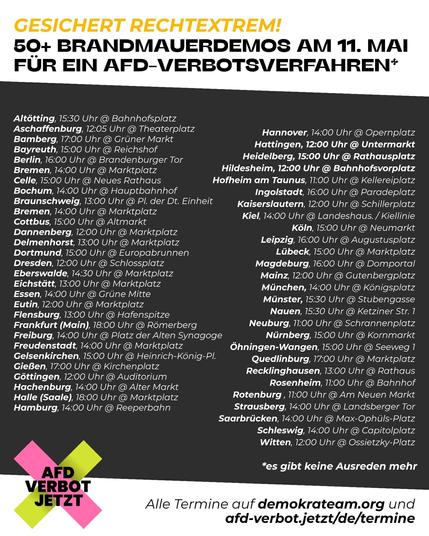 Das SharePic hat die Überschrift
GESICHERT RECHTEXTREM!
50+ BRANDMAUERDEMOS AM 11. MAI FÜR EIN AFD-VERBOTSVERFAHREN*

Hier ist eine Liste der Städte an denen Demos stattfinden. Die Liste steht auch im Thread.

Unter der Liste steht:
*es gibt keine Ausreden mehr
Alle Termine auf demokrateam.org und afd-verbot.jetzt/de/termine