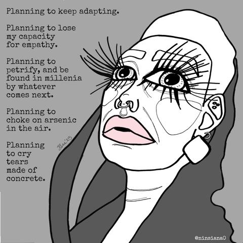 Planning to keep adapting.
Planning to lose my capacity for empathy.
Planning to petrify, and be found in millenia by whatever comes next.
Planning to choke on arsenic in the air.
Planning to cry tears made of concrete.