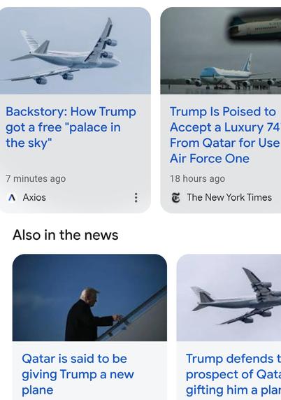 Various headlines online


Backstory: How Trump got a free "palace in the sky"
7 minutes ago

A Axios
Trump Is Poised to Accept a Luxury 747 From Qatar for Use
Air Force One
18 hours ago

The New York Times
Also in the news
Qatar is said to be giving Trump a new plane
Trump defends the prospect of Qatar 
gifting him a plane..