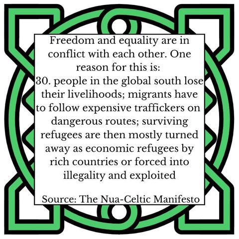 Freedom and equality are in conflict with each other. One reason for this is:
30.	people in the global south lose their livelihoods; migrants have to follow expensive traffickers on dangerous routes; surviving refugees are then mostly turned away as economic refugees by rich countries or forced into illegality and exploited
Source: The Nua-Celtic Manifesto