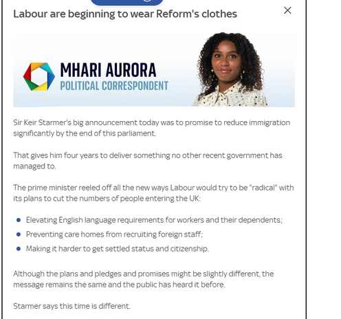 Labour are beginning to wear Reform's clothes
 POLITICAL CORRESPONDENT 

Sir Keir Starmer's big announcement today was to promise to reduce immigration
significantly by the end of this parliament.
That gives him four years to deliver something no other recent government has
managed to.
The prime minister reeled off all the new ways Labour would try to be “radical” with
its plans to cut the numbers of people entering the UK:
® Elevating English language requirements for workers and their dependents;
® Preventing care homes from recruiting foreign staff;
© Making it harder to get settled status and citizenship.
Although the plans and pledges and promises might be slightly different, the
message remains the same and the public has heard it before.
Starmer says this time is different.