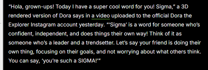 “Hola, grown-ups! Today | have a super cool word for you! Sigma,” a 3D
rendered version of Dora says in a video uploaded to the official Dora the
Explorer Instagram account yesterday. Sigma’ is a word for someone who's
confident, independent, and does things their own way! Think of it as
‘someone who's a leader and a trendsetter. Let's say your friend is doing their
own thing, focusing on their goals, and not worrying about what others think.
You can say, ‘you're such a SIGMA!"