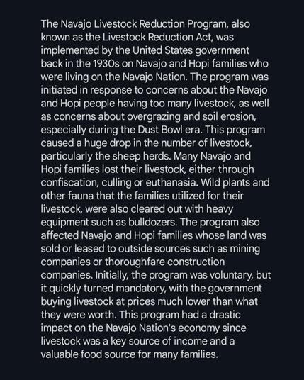 The Navajo Livestock Reduction Program, also known as the Livestock Reduction Act, was implemented by the United States government back in the 1930s on Navajo and Hopi families who were living on the Navajo Nation. The program was initiated in response to concerns about the Navajo and Hopi people having too many livestock, as well as concerns about overgrazing and soil erosion, especially during the Dust Bowl era. This program caused a huge drop in the number of livestock, particularly the sheep herds. Many Navajo and Hopi families lost their livestock, either through confiscation, culling or euthanasia. Wild plants and other fauna that the families utilized for their livestock, were also cleared out with heavy equipment such as bulldozers. The program also affected Navajo and Hopi families whose land was sold or leased to outside sources such as mining companies or thoroughfare construction companies. Initially, the program was voluntary, but it quickly turned mandatory, with the government buying livestock at prices much lower than what they were worth. This program had a drastic impact on the Navajo Nation's economy since livestock was a key source of income and a valuable food source for many families.