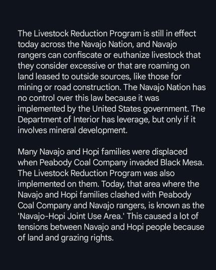 The Livestock Reduction Program is still in effect today across the Navajo Nation, and Navajo rangers can confiscate or euthanize livestock that they consider excessive or that are roaming on land leased to outside sources, like those for mining or road construction. The Navajo Nation has no control over this law because it was implemented by the United States government. The Department of Interior has leverage, but only if it involves mineral development.

Many Navajo and Hopi families were displaced when Peabody Coal Company invaded Black Mesa. The Livestock Reduction Program was also implemented on them. Today, that area where the Navajo and Hopi families clashed with Peabody Coal Company and Navajo rangers, is known as the 'Navajo-Hopi Joint Use Area.' This caused a lot of tensions between Navajo and Hopi people because of land and grazing rights.