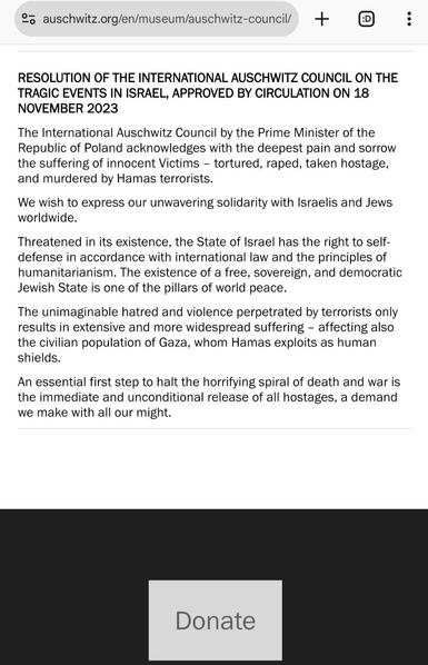 Screenshot of the resolion at the bottom of https://www.auschwitz.org/en/museum/auschwitz-council/

RESOLUTION OF THE INTERNATIONAL AUSCHWITZ COUNCIL ON THE TRAGIC EVENTS IN ISRAEL, APPROVED BY CIRCULATION ON 18 NOVEMBER 2023

The International Auschwitz Council by the Prime Minister of the Republic of Poland acknowledges with the deepest pain and sorrow the suffering of innocent Victims – tortured, raped, taken hostage, and murdered by Hamas terrorists.

We wish to express our unwavering solidarity with Israelis and Jews worldwide.

Threatened in its existence, the State of Israel has the right to self-defense in accordance with international law and the principles of humanitarianism. The existence of a free, sovereign, and democratic Jewish State is one of the pillars of world peace.

The unimaginable hatred and violence perpetrated by terrorists only results in extensive and more widespread suffering – affecting also the civilian population of Gaza, whom Hamas exploits as human shields.

An essential first step to halt the horrifying spiral of death and war is the immediate and unconditional release of all hostages, a demand we make with all our might.