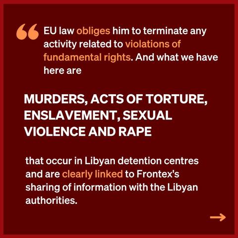 " EU law obliges him to terminate any activity related to violations of
fundamental rights. And what we have here are

[hervorgehoben]
MURDERS, ACTS OF TORTURE, ENSLAVEMENT, SEXUAL VIOLENCE AND RAPE

that occur in Libyan detention centres and are clearly linked to Frontex's sharing of information with the Libyan authorities.  ->