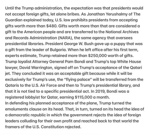 Heather Cox Richardson5/12/25
The Constitution and Bribes
Until the Trump administration, the expectation was that presidents would not accept foreign gifts, let alone bribes. As Yerushalmy of The Guardian explained today, U.S. law prohibits presidents from accepting gifts worth more than $480. Gifts worth more than that are considered a gift to the American people &  are transferred to the National Archives & Records Administration (NARA), the same agency that oversees presidential libraries. President George W. Bush gave up a puppy that was a gift from the leader of Bulgaria. When he left office after his first term, experts estimate, T retained more than $250,000 worth of gifts. T  loyalist AG  Pam Bondi & Trump's top White House lawyer, David Warrington, signed off on Trump's acceptance of the Qatari jet. They concluded it was an acceptable gift because while it will be exclusively for Trump's use, the “flying palace” will be transferred frm the Qataris to the U.S. Air Force &  to Trump's presidential library, and that it is not tied to a specific presidential act. In 2019, Bondi was a registered lobbyist for Qatar, earning $115,000 a month.
In defending his planned acceptance of the plane, Trump turned the emoluments clause on its head. That, in turn, turned on its head the idea of a democratic republic in which the government rejects the idea of foreign leaders colluding for their own profit and reached back to that world the framers of the U.S. Constitution rejected.