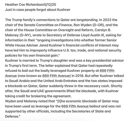 Heather Cox Richardson5/12/25

Just in case people forgot about Kushner

The Trump family’s connections to Qatar are longstanding. In 2022 the chair of the Senate Committee on Finance, Ron Wyden (D-OR), and the chair of the House Committee on Oversight and Reform, Carolyn B. Maloney (D-NY), wrote to Secretary of Defense Lloyd Austin lll, asking for information in their “ongoing investigations into whether former Senior White House Adviser Jared Kushner's financial conflicts of interest may have led him to improperly influence U.S. tax, trade, and national security policies for his own financial gain.”

Kushner is married to Trump’s daughter and was a key presidential advisor in Trump's first term. The letter explained that Qatar had repeatedly refused to bail out the badly leveraged Kushner property at 666 Fifth Avenue (now known as 660 Fifth Avenue) in 2018. But after Kushner talked to Saudi Arabia and the United Arab Emirates and the two states imposed a blockade on Qatar, Qatar suddenly threw in the necessary cash. Shortly after, the Saudi and UAE governments lifted the blockade, with Kushner taking credit for brokering the agreement.

Wyden and Maloney noted that “[t]he economic blockade of Qatar may have been used as leverage for the 666 Fifth Avenue bailout and was not supported by other officials, including the Secretaries of State and Defense.”
