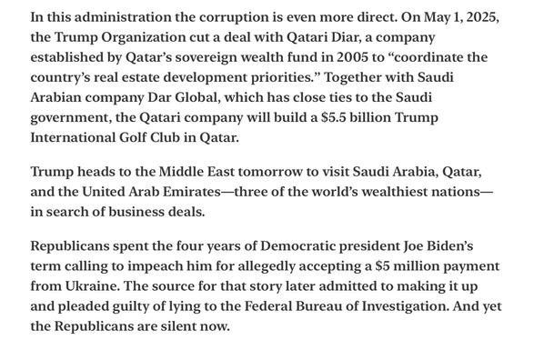 Heather Cox Richardson5/12/25
Trump Corruption Saudi Arabia, Qatar and golf

In this administration the corruption is even more direct. On May 1, 2025, the Trump Organization cut a deal with Qatari Diar, a company established by Qatar’s sovereign wealth fund in 2005 to “coordinate the country’s real estate development priorities.” Together with Saudi Arabian company Dar Global, which has close ties to the Saudi government, the Qatari company will build a $5.5 billion Trump International Golf Club in Qatar.

Trump heads to the Middle East tomorrow to visit Saudi Arabia, Qatar, and the United Arab Emirates—three of the world’s wealthiest nations— in search of business deals.

Republicans spent the four years of Democratic president Joe Biden’s term calling to impeach him for allegedly accepting a $5 million payment from Ukraine. The source for that story later admitted to making it up and pleaded guilty of lying to the Federal Bureau of Investigation. And yet the Republicans are silent now.