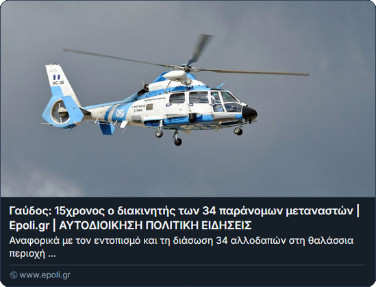 Screenshot Vorschau epoli

Foto eines Hubschraubers.
Γαύδος: 15χρονος ο διακινητής των 34 παράνομων μεταναστών | Epoli.gr | ΑΥΤΟΔΙΟΙΚΗΣΗ ΠΟΛΙΤΙΚΗ ΕΙΔΗΣΕΙΣ
Αναφορικά με τον εντοπισμό και τη διάσωση 34 αλλοδαπών στη θαλάσσια περιοχή ...
www.epoli.gr