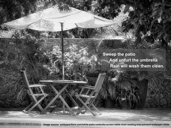 a black and white image of a pool-side patio with table, chairs and umbrella, surrounded by lush growth and overlaid with haiku:

Sweep the patio
And unfurl the umbrella
Rain will wash them clean.

Image source: wallpaperflare.com/white-patio-umbrella-screen-table-chair-seating-area-parasol-wallpaper-ukibs