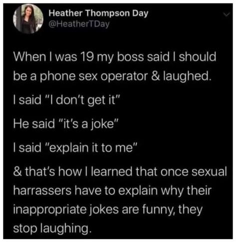 When I was 19 my boss said I should be a sex operator and laughed.
I said: "I don't get it"
He said: "it's a joke"
I said: "explain it to me"
And that's how I learnt that once sexual harassers have to explain why their inappropriate jokes are funny, they stop laughing