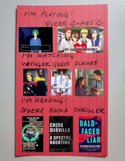 a pink index card turned on its side has handwritten text that says, "i'm playing: queer games. i'm watching: voyager, grey's, scrubs. i'm reading: sphere, china, thriller." there are pictures tiled below each thing, including the book covers for china mieville's "a spectre haunting" and victoria helen stone's "bald faced liar."