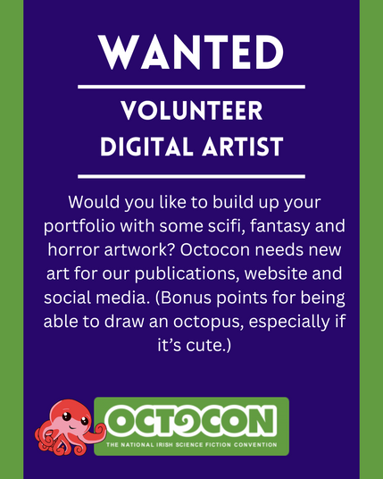 Wanted. Volunteer Digital Artist. Would you like to build up your portfolio with some scifi, fantasy and horror artwork? Octocon needs new art for our publications, website and social media. (Bonus points for being able to draw an octopus, especially if it’s cute.) Saturday 11th October 2025 - Maldron Hotel, Tallght, Dublin and Online. Sunday 12 October 2025 - Online. Image includes Octocon logo.