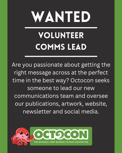Wanted. Volunteer Comms Lead. Are you passionate about getting the right message across at the perfect time in the best way? Octocon seeks someone to lead our new communications team and oversee our publications, artwork, website, newsletter and social media. Saturday 11th October 2025 - Maldron Hotel, Tallght, Dublin and Online. Sunday 12 October 2025 - Online. Image includes Octocon logo.