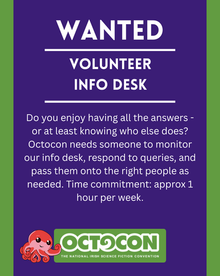 Wanted. Volunteer Info Desk. Do you enjoy having all the answers - or at least knowing who else does? Octocon needs someone to monitor our info desk, respond to queries, and pass them onto the right people as needed. Time commitment: approx 1 hour per week. Saturday 11th October 2025 - Maldron Hotel, Tallght, Dublin and Online. Sunday 12 October 2025 - Online. Image includes Octocon logo.