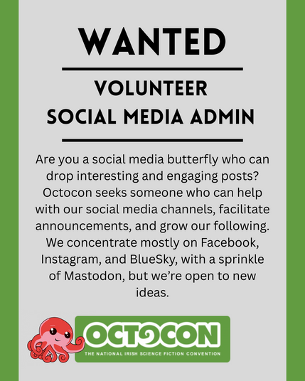 . Wanted. Volunteer Social Media Admin. Are you a social media butterfly who can drop interesting and engaging posts? Octocon seeks someone who can help with our social media channels, facilitate announcements, and grow our following. We concentrate mostly on Facebook, Instagram, and BlueSky, with a sprinkle of Mastodon, but we’re open to new ideas. Saturday 11th October 2025 - Maldron Hotel, Tallght, Dublin and Online. Sunday 12 October 2025 - Online. Image includes Octocon logo.