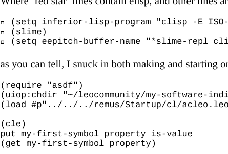 A truncated rectangle of vanilla whitefield emacs markdown document with eev eepitching woven in:
mkdir -p ~/leocommunity                            
cp -r ~/Pawn-75/Pawn-75 ~/leocommunity/my-software-
```                                                
Where 'red star' lines contain elisp, and other lin
```                                                
 (setq inferior-lisp-program "clisp -E ISO-8859-1 
 (slime)                                          
 (setq eepitch-buffer-name "*slime-repl clisp*")  
```                                                
as you can tell, I snuck in both making and startin
```                                                
(require "asdf")                                   
(uiop:chdir "~/leocommunity/my-software-individual-
(load #p"../../../remus/Startup/cl/acleo.leos")    
                                                   
(cle)                                              
put my-first-symbol property is-value              
(get my-first-symbol property)                     
```                                                
Pressing `<F8>` either evaluates a red star line as