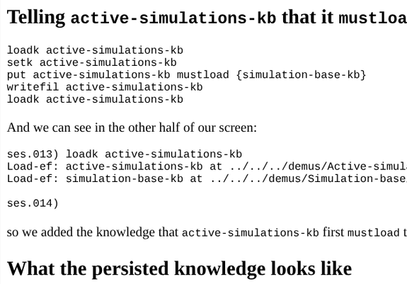 Truncated rendered markdown of

Telling active-simulations-kb that it mustload (i.e. depends on) simulation-base-kb
loadk active-simulations-kb
setk active-simulations-kb
put active-simulations-kb mustload {simulation-base-kb}
writefil active-simulations-kb
loadk active-simulations-kb
And we can see in the other half of our screen:

ses.013) loadk active-simulations-kb
Load-ef: active-simulations-kb at ../../../demus/Active-simulations/active-simulations-kb.leo
Load-ef: simulation-base-kb at ../../../demus/Simulation-base/simulation-base-kb.leo

ses.014) 
so we added the knowledge that active-simulations-kb first mustload the simulation-base-kb when it is loadked.

What the persisted knowledge looks like