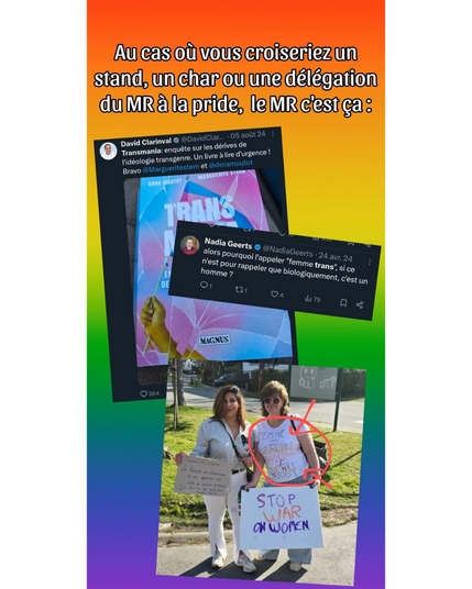 Image en fond arc-en-ciel avec le texte : « Au cas où vous croiseriez un stand, un char ou une délégation du MR à la pride, le MR c'est ça : ».
Trois éléments visuels sont superposés :

1. Un tweet de David Clarinval partageant et soutenant un livre critique envers les personnes transgenres.


2. Un tweet de Nadia Geerts remettant en question la reconnaissance des femmes trans.


3. Une photo de deux femmes lors d'une manifestation ; l'une d'elles tient une pancarte avec un message transphobe encerclé en rouge : « Femme = réalité biologique. Ni X, ni XY = désordre ». Une autre pancarte affiche : « STOP WAR ON WOMEN ».
