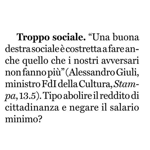 “Una buona destra sociale è costretta a fare anche quello che i nostri avversari non fanno più” (Alessandro Giuli, ministro Fratelli d'Italia della Cultura, Stampa, 13.5).

Tipo abolire il reddito di cittadinanza e negare il salario minimo?