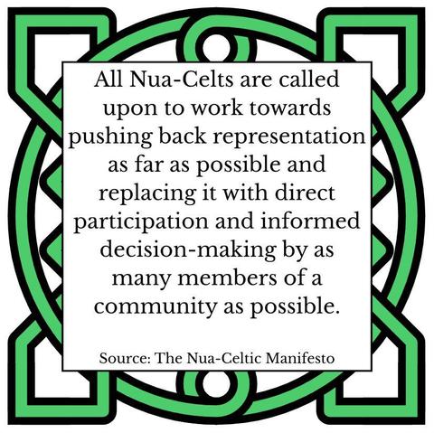 All Nua-Celts are called upon to work towards pushing back representation as far as possible and replacing it with direct participation and informed decision-making by as many members of a community as possible. Source: The Nua-Celtic Manifesto