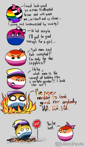 -I must look good
so a man is attracted
to me and will want
me, soldon't end up alone...
(young and brainwashed by society)
-Ok but maybe
I'I just be good
enough for a girl...
Fuck men and
fuck comphet!!
apply by the
Hehe ,
what even is the
concept of looking like
2 certain gender?? | look
like me
I've never
needen to look
good for angloody
HA. HA, HA.
STOP
You re
hot.
@julesdraws