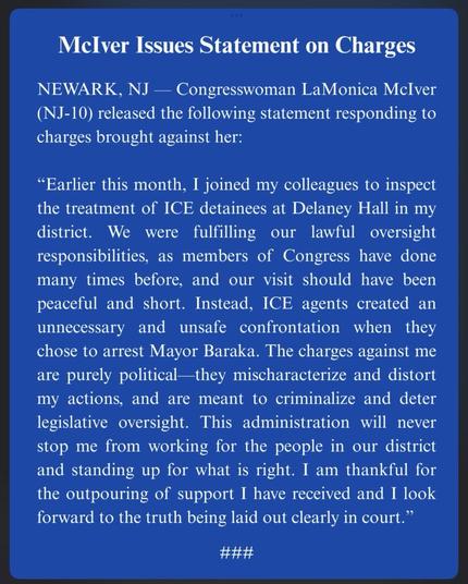 McIver Issues Statement on Charges

NEWARK, NJ - Congresswoman LaMonica McIver (NJ-10) released the following statement responding to charges brought against her:

"Earlier this month, I joined my colleagues to inspect the treatment of ICE detainees at Delaney Hall in my district. We were fulfilling our lawful oversight responsibilities, as members of Congress have done many times before, and our visit should have been peaceful and short. Instead, ICE agents created an unnecessary and unsafe confrontation when they chose to arrest Mayor Baraka. The charges against me are purely political-they mischaracterize and distort my actions, and are meant to criminalize and deter legislative oversight. This administration will never stop me from working for the people in our district and standing up for what is right. I am thankful for the outpouring of support I have received and I look forward to the truth being laid out clearly in court."
###