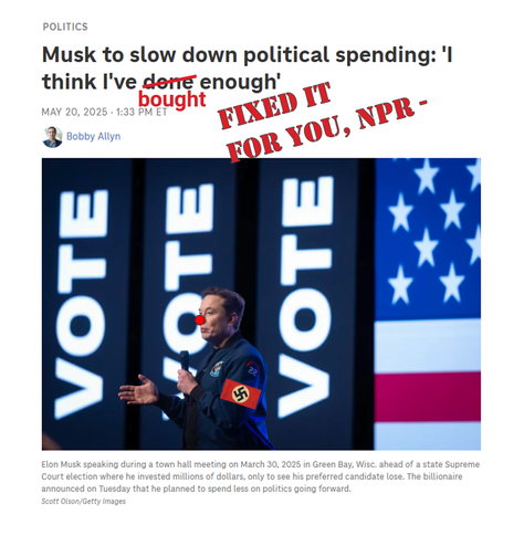 Screen grab of NPR headline and photo, with modifications in red. The photo is of infamous Nazi Elon Musk, with a clown nose and swastika arm band added. The headline says "Musk to slow down political spending: 'I think I've done/ BOUGHT enough'" with my comment in all caps FIXED IT FOR YOU, NPR -