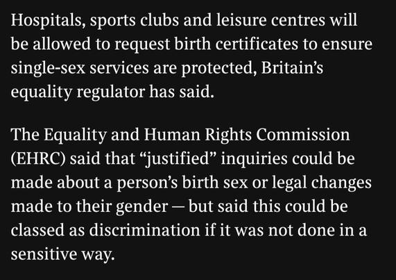 hospitals, sports clubs and leisure centres will be allowed to request birth certificates to ensure single-sex services are protected, britain's equality regulator has said.

the equality and human rights commission (EHRC) said that "justified" inquiries could be made about a person's birth sex or legal changes made to their gender - but said this could be classed as discrimination if it was not done in a sensitive way.