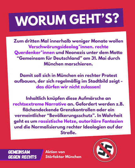 Sharepic Text: Worum Geht's? - Zum dritten Mal innerhalb weniger Monate wollen Verschwörungsideologo*innen, rechte Querdenker*innen und Neonazis under dem Motto 'Gemeinsam für Deutschland' am 31. Mai durch München marschieren. Damit soll sich in München ein rechter Protest aufbauen, der sich regelmäßig im Stadtbild zeigt - das dürfen wir nicht zulassen! Inhaltlich knüpfen diese Aufmärsche an rechtsextreme Narrative an. Gefordert werden z. B. flächendeckende Grenzkontrollen oder ein vermeintlicher 'Bevölkerungsschutz'. In Wahrheit geht es um rassistische Hetze, autoritäre Fantasien und die Normalisierung rechter Ideologien auf der Straße."