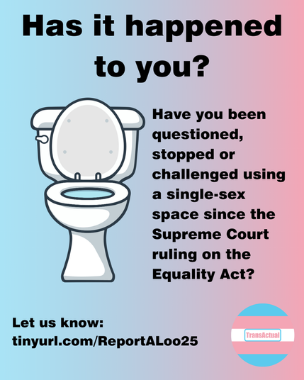 Has it happened to you? Have you been questioned, stopped or challenged using a single-sex space since the Supreme Court ruling on the Equality Act? Let us know: tinyurl.com/ReportALoo25 Illustration of a toilet