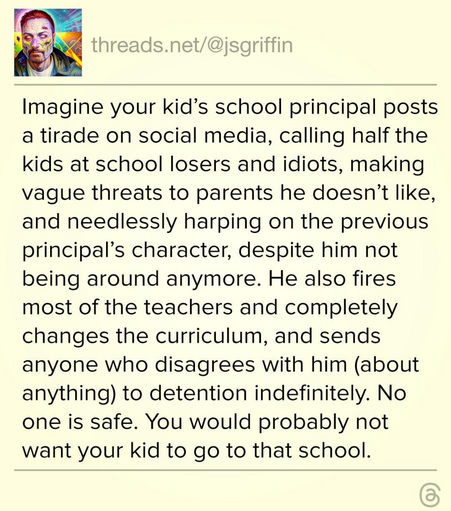 The image shows a social media post from the account "threads.net/[@]jsgriffin." The post is presented on a light yellow background with black text. The post begins with the text "Imagine your kid's school principal posts a tirade on social media, calling half the kids at school losers and idiots, making vague threats to parents he doesn't like, and needlessly harping on the previous principal's character, despite him not being around anymore. He also fires most of the teachers and completely changes the curriculum, and sends anyone who disagrees with him (about anything) to detention indefinitely. No one is safe. You would probably not want your kid to go to that school."