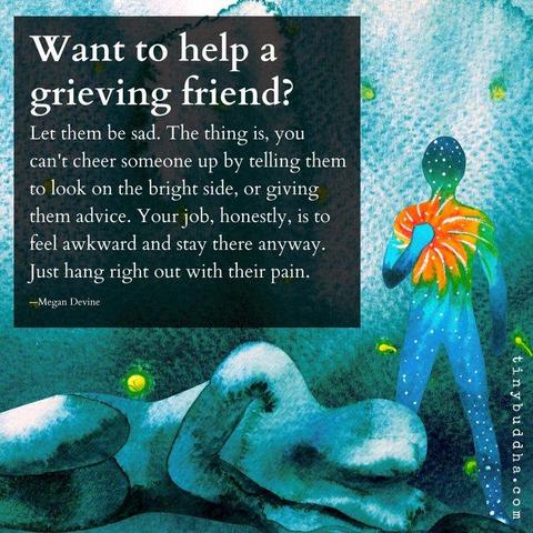 "Want to help a grieving friend? Let them be sad. The thing is, you can't cheer someone up by telling them to look on the bright side, or giving them advice. Your job, honesty, is to feel awkward and stay there anyway. Just hang right out with their pain." ~ Megan Devine